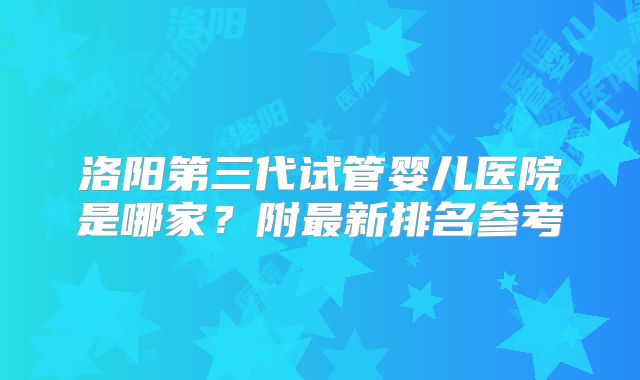 洛阳第三代试管婴儿医院是哪家?附最新排名参考