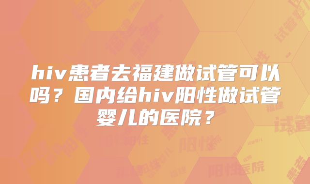 hiv患者去福建做试管可以吗?国内给hiv阳性做试管婴儿的医院?