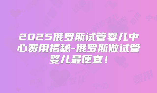 2025俄罗斯试管婴儿中心费用揭秘-俄罗斯做试管婴儿最便宜!