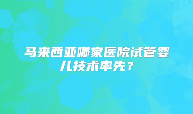 马来西亚哪家医院试管婴儿技术率先？