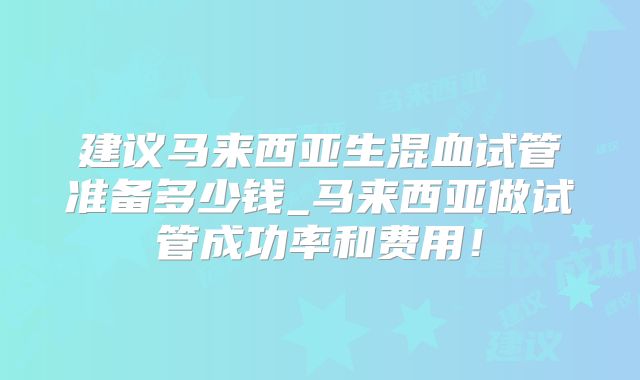 建议马来西亚生混血试管准备多少钱_马来西亚做试管成功率和费用！