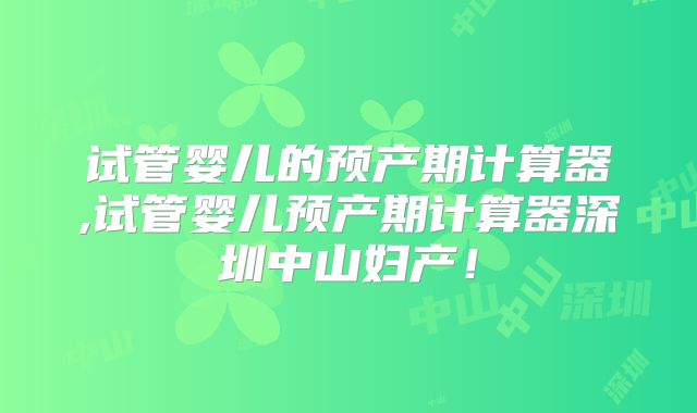 试管婴儿的预产期计算器,试管婴儿预产期计算器深圳中山妇产！