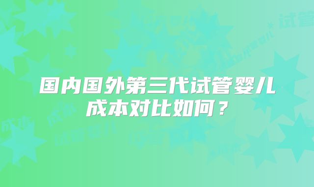 国内国外第三代试管婴儿成本对比如何？