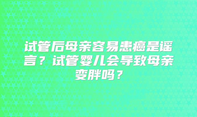 试管后母亲容易患癌是谣言？试管婴儿会导致母亲变胖吗？