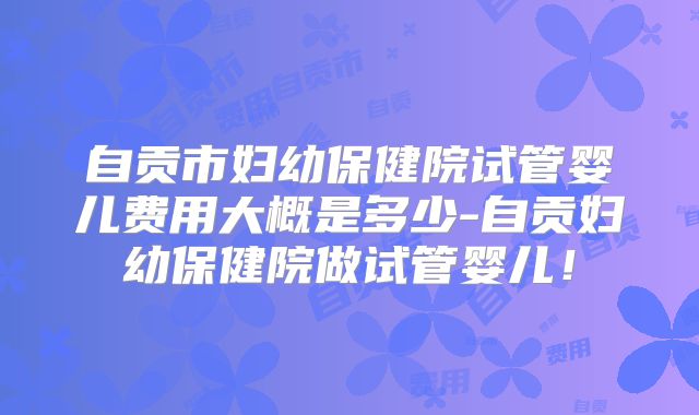 自贡市妇幼保健院试管婴儿费用大概是多少-自贡妇幼保健院做试管婴儿！