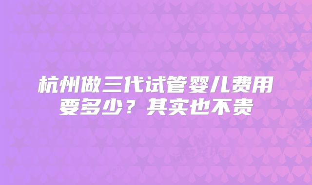 杭州做三代试管婴儿费用要多少?其实也不贵