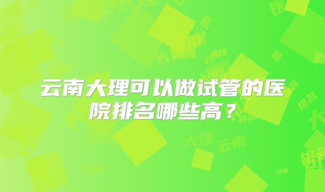 云南大理可以做试管的医院排名哪些高？