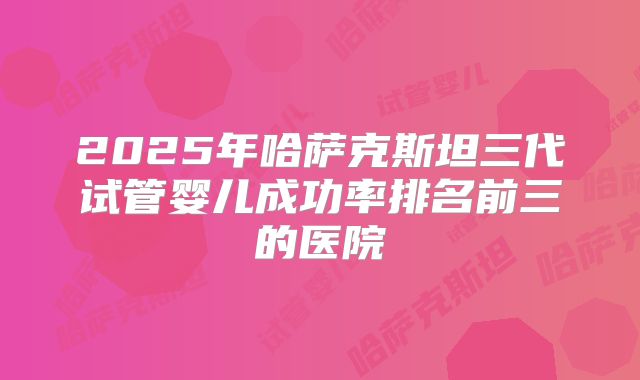 2025年哈萨克斯坦三代试管婴儿成功率排名前三的医院