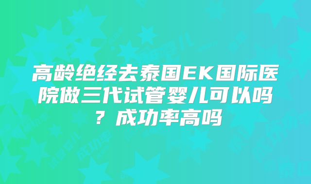 高龄绝经去泰国EK国际医院做三代试管婴儿可以吗？成功率高吗