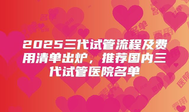 2025三代试管流程及费用清单出炉，推荐国内三代试管医院名单