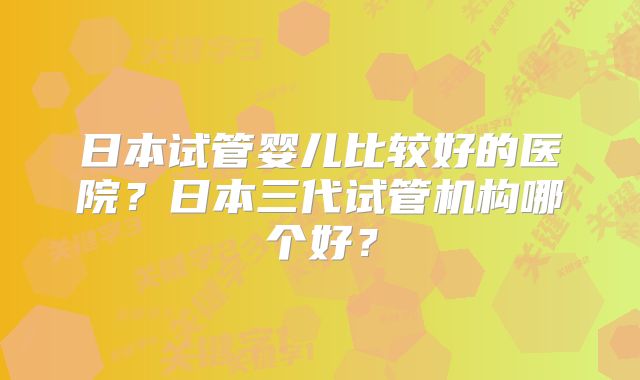 日本试管婴儿比较好的医院？日本三代试管机构哪个好？