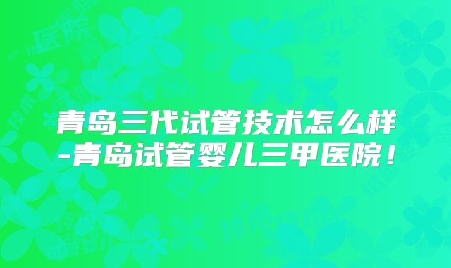 青岛三代试管技术怎么样-青岛试管婴儿三甲医院！