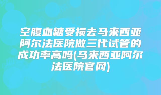 空腹血糖受损去马来西亚阿尔法医院做三代试管的成功率高吗(马来西亚阿尔法医院官网)