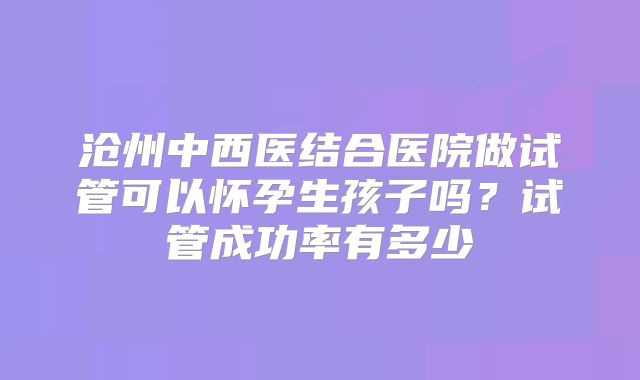 沧州中西医结合医院做试管可以怀孕生孩子吗？试管成功率有多少