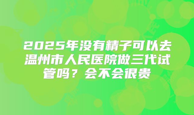 2025年没有精子可以去温州市人民医院做三代试管吗？会不会很贵