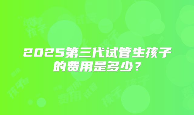 2025第三代试管生孩子的费用是多少?