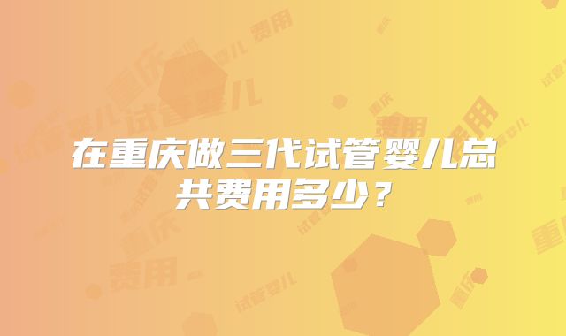 在重庆做三代试管婴儿总共费用多少?