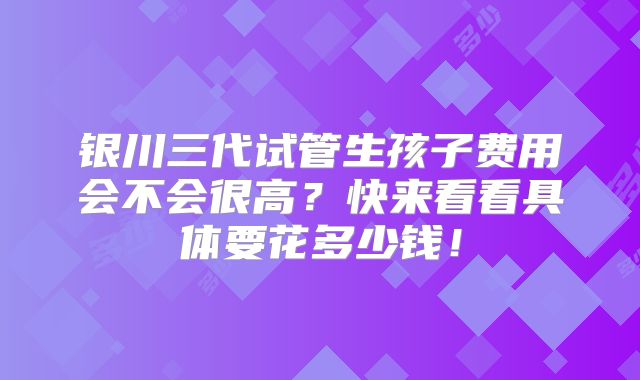 银川三代试管生孩子费用会不会很高？快来看看具体要花多少钱！