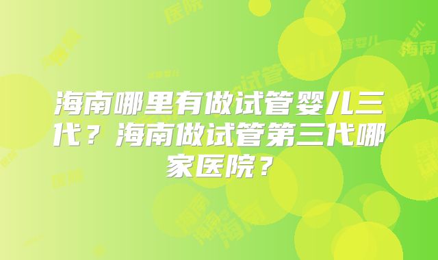 海南哪里有做试管婴儿三代？海南做试管第三代哪家医院？