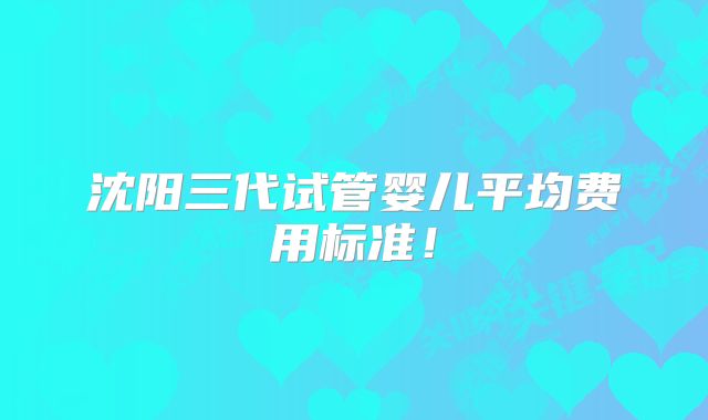 沈阳三代试管婴儿平均费用标准!