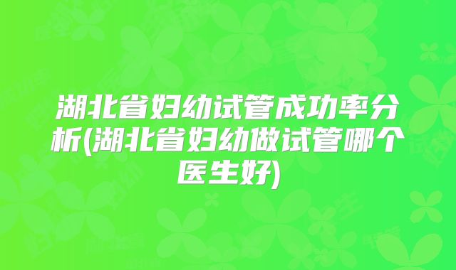 湖北省妇幼试管成功率分析(湖北省妇幼做试管哪个医生好)