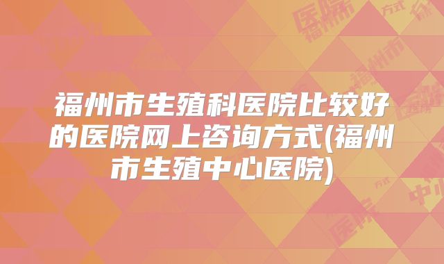 福州市生殖科医院比较好的医院网上咨询方式(福州市生殖中心医院)