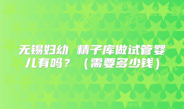 无锡妇幼 精子库做试管婴儿有吗?(需要多少钱)
