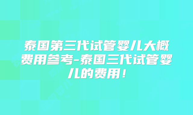 泰国第三代试管婴儿大概费用参考-泰国三代试管婴儿的费用！