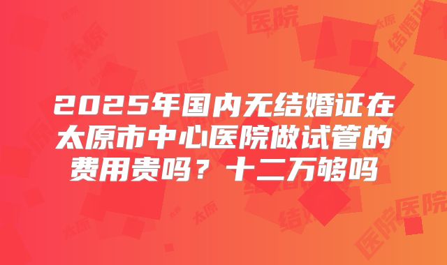 2025年国内无结婚证在太原市中心医院做试管的费用贵吗?十二万够吗