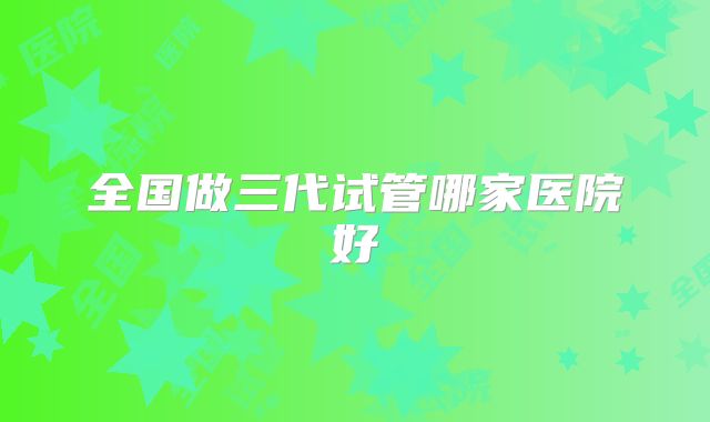 全国做三代试管哪家医院好