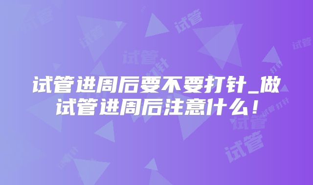 试管进周后要不要打针_做试管进周后注意什么！