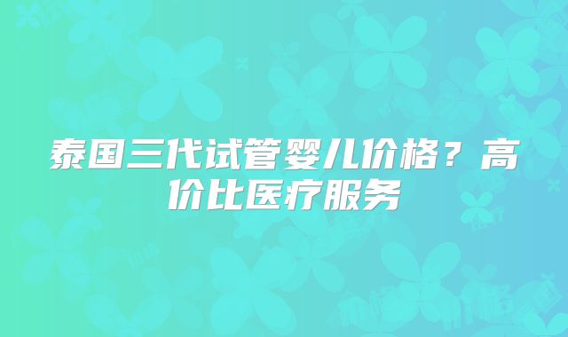 泰国三代试管婴儿价格？高价比医疗服务