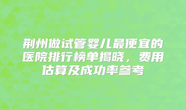 荆州做试管婴儿最便宜的医院排行榜单揭晓，费用估算及成功率参考
