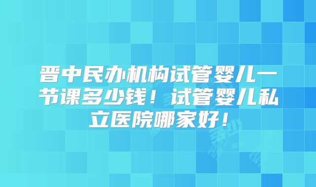 晋中民办机构试管婴儿一节课多少钱！试管婴儿私立医院哪家好！