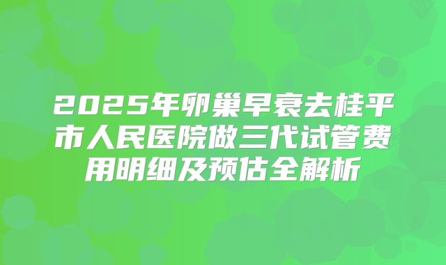 2025年卵巢早衰去桂平市人民医院做三代试管费用明细及预估全解析
