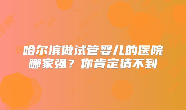 哈尔滨做试管婴儿的医院哪家强？你肯定猜不到