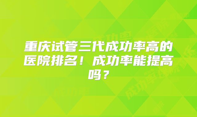 重庆试管三代成功率高的医院排名！成功率能提高吗？