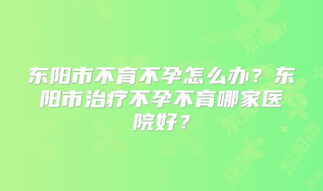 东阳市不育不孕怎么办？东阳市治疗不孕不育哪家医院好？