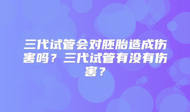 三代试管会对胚胎造成伤害吗?三代试管有没有伤害?