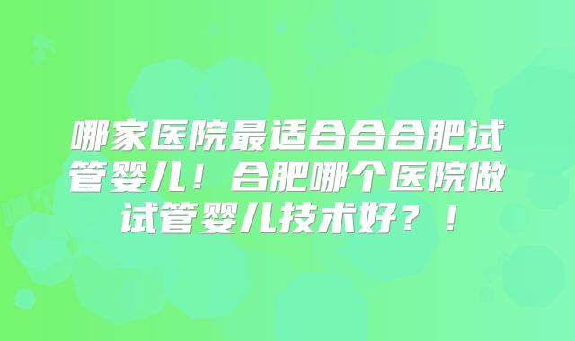 哪家医院最适合合合肥试管婴儿！合肥哪个医院做试管婴儿技术好？！