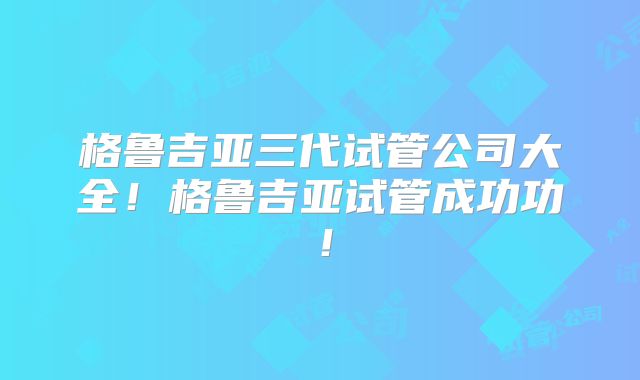 格鲁吉亚三代试管公司大全！格鲁吉亚试管成功功！