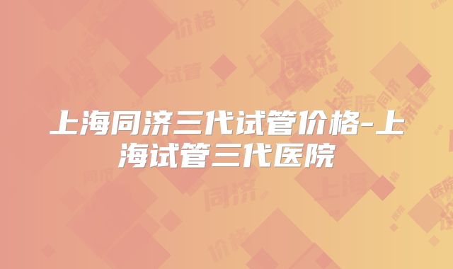 上海同济三代试管价格-上海试管三代医院