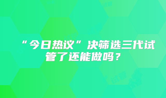 “今日热议”决筛选三代试管了还能做吗？