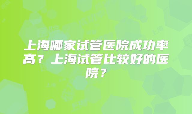 上海哪家试管医院成功率高？上海试管比较好的医院？