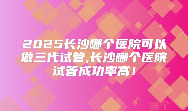 2025长沙哪个医院可以做三代试管,长沙哪个医院试管成功率高!