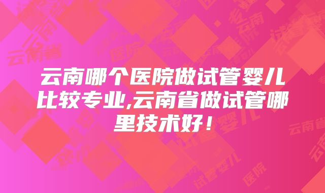 云南哪个医院做试管婴儿比较专业,云南省做试管哪里技术好！