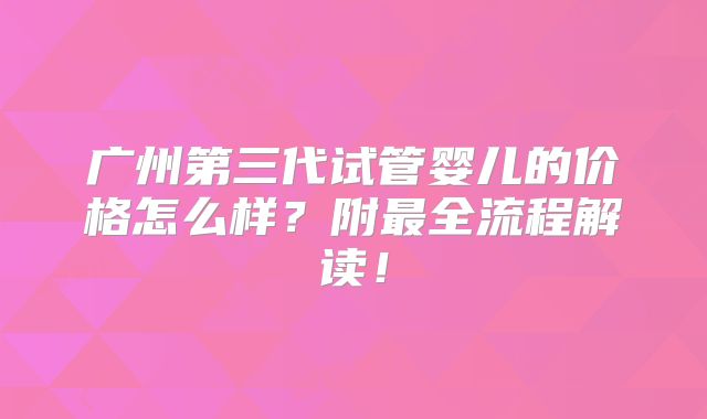 广州第三代试管婴儿的价格怎么样？附最全流程解读！