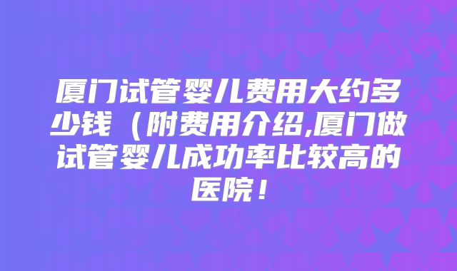 厦门试管婴儿费用大约多少钱（附费用介绍,厦门做试管婴儿成功率比较高的医院！