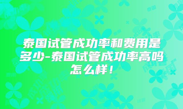 泰国试管成功率和费用是多少-泰国试管成功率高吗怎么样！