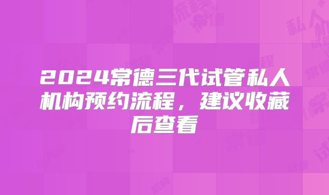 2024常德三代试管私人机构预约流程,建议收藏后查看